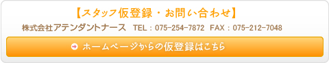 スタッフ仮登録・お問い合わせ 株式会社アテンダントナース TEL 075-254-7872 FAX 075-212-7048 ホームページからの仮登録はこちら