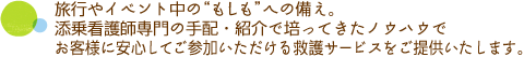 旅行やイベント中の“もしも”への備え。添乗看護師専門の手配・紹介で培ってきたノウハウでお客様に安心してご参加いただける救護サービスをご提供いたします。